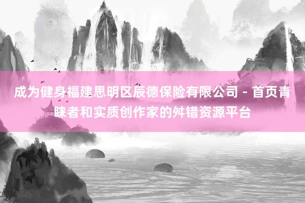 成为健身福建思明区辰德保险有限公司 - 首页青睐者和实质创作家的舛错资源平台
